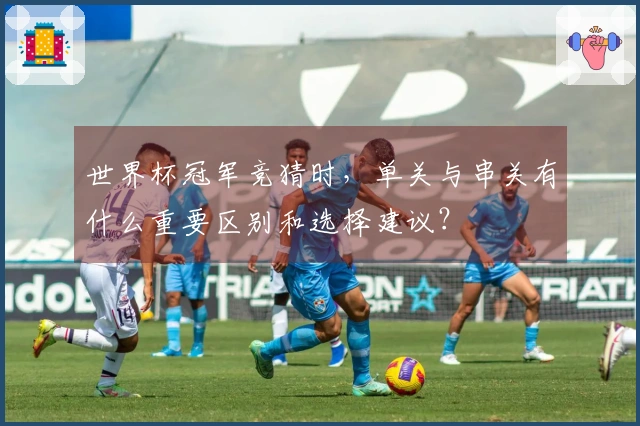 世界杯冠军竞猜时，单关与串关有什么重要区别和选择建议？