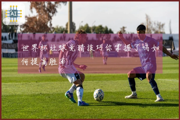世界杯让球竞猜技巧你掌握了吗如何提高胜率
